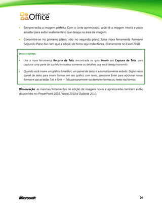 26
 Sempre exiba a imagem perfeita. Com o corte aprimorado, você vê a imagem inteira e pode
arrastar para exibir exatamente o que deseja na área da imagem.
 Concentre-se no primeiro plano, não no segundo plano. Uma nova ferramenta Remover
Segundo Plano faz com que a edição de fotos seja instantânea, diretamente no Excel 2010.
Dicas rápidas:
 Use a nova ferramenta Recorte de Tela, encontrada na guia Inserir em Captura de Tela, para
capturar uma parte de sua tela e mostrar somente os detalhes que você deseja transmitir.
 Quando você insere um gráfico SmartArt, um painel de texto é automaticamente exibido. Digite nesse
painel de texto para inserir formas em seu gráfico com texto, pressione Enter para adicionar novas
formas e use as teclas Tab e Shift + Tab para promover ou demover formas ou texto nas formas.
Observação: as mesmas ferramentas de edição de imagem novas e aprimoradas também estão
disponíveis no PowerPoint 2010, Word 2010 e Outlook 2010.
 