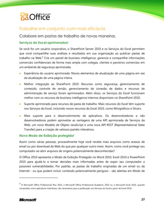 27
Trabalhe em conjunto com mais eficácia
Colabore em pastas de trabalho de novas maneiras.
Serviços do Excel aprimorados!
Se você for um usuário corporativo, o SharePoint Server 2010 e os Serviços do Excel permitem
que você compartilhe suas análises e resultados em sua organização ao publicar pastas de
trabalho na Web.9
Crie um painel de business intelligence, gerencie e compartilhe informações
comerciais confidenciais de forma mais ampla com colegas, clientes e parceiros comerciais em
um ambiente de segurança aprimorada.
 Experiência do usuário aprimorada. Novos elementos de atualização de uma página em vez
da atualização de uma página inteira.
 Melhor integração ao SharePoint 2010. Recursos como segurança, gerenciamento de
conteúdo, controle de versão, gerenciamento de conexão de dados e recursos de
administração de serviço foram aprimorados. Além disso, os Serviços do Excel funcionam
melhor com os recursos de business intelligence internos disponíveis no SharePoint 2010.
 Suporte aprimorado para recursos de pasta de trabalho. Mais recursos do Excel têm suporte
nos Serviços do Excel, incluindo novos recursos do Excel 2010, como Minigráficos e Slicers.
 Mais suporte para o desenvolvimento de aplicativos. Os desenvolvedores e não
desenvolvedores podem aproveitar as vantagens de uma API aprimorada de Serviços da
Web, um novo Modelo de Objeto JavaScript e uma nova API REST (Representational State
Transfer) para a criação de valiosos painéis interativos.
Novo Modo de Exibição protegido!
Assim como várias pessoas, provavelmente hoje você recebe mais arquivos como anexos de
email ou por download da Web do que por qualquer outro meio. Assim, como você protege seu
computador ao abrir arquivos de origens potencialmente desconhecidas?
O Office 2010 apresenta o Modo de Exibição Protegido no Word 2010, Excel 2010 e PowerPoint
2010 para ajudá-lo a tomar decisões mais informadas antes de expor seu computador a
possíveis vulnerabilidades. Por padrão, as pastas de trabalho originadas de um email ou da
Internet - ou que podem incluir conteúdo potencialmente perigoso - são abertas em Modo de
9
O Microsoft Office Professional Plus 2010, o Microsoft Office Professional Academic 2010 ou o Microsoft Excel 2010, quando
comprados como aplicativos individuais, são necessários para a publicação nos Serviços do Excel a partir do Excel 2010.
 
