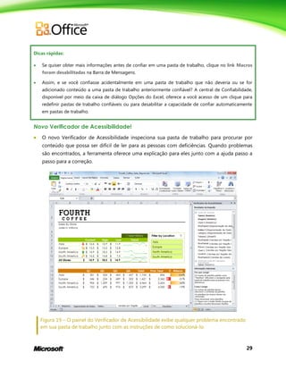 29
Dicas rápidas:
 Se quiser obter mais informações antes de confiar em uma pasta de trabalho, clique no link Macros
foram desabilitadas na Barra de Mensagens.
 Assim, e se você confiasse acidentalmente em uma pasta de trabalho que não deveria ou se for
adicionado conteúdo a uma pasta de trabalho anteriormente confiável? A central de Confiabilidade,
disponível por meio da caixa de diálogo Opções do Excel, oferece a você acesso de um clique para
redefinir pastas de trabalho confiáveis ou para desabilitar a capacidade de confiar automaticamente
em pastas de trabalho.
Novo Verificador de Acessibilidade!
 O novo Verificador de Acessibilidade inspeciona sua pasta de trabalho para procurar por
conteúdo que possa ser difícil de ler para as pessoas com deficiências. Quando problemas
são encontrados, a ferramenta oferece uma explicação para eles junto com a ajuda passo a
passo para a correção.
Figura 19 – O painel do Verificador de Acessibilidade exibe qualquer problema encontrado
em sua pasta de trabalho junto com as instruções de como solucioná-lo.
 
