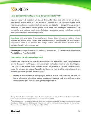32
Novo compartilhamento por meio do Communicator “14”!
Algumas vezes, você precisa de um espaço de reunião virtual para colaborar em um projeto
com colegas. Com o Excel 2010 e o Microsoft Communicator ―14‖, agora você pode iniciar
instantaneamente uma reunião virtual sem sair de seu trabalho — compartilhe sua janela de
aplicativo tão rapidamente como quando você envia uma mensagem instantânea.12
Ou
compartilhe uma pasta de trabalho com facilidade e velocidade quando enviá-la por meio de
mensagem instantânea diretamente do Excel.
Dica rápida: inicie uma sessão de compartilhamento da guia Salvar e Enviar no modo de exibição
Backstage em apenas alguns cliques. Veja instantaneamente a disponibilidade de seus colegas e
compartilhe a janela de seu aplicativo. Seus colegas obterão uma visão clara do aplicativo e verão
quaisquer alterações feitas em tempo real.
Observação: o compartilhamento por meio do Communicator "14" também está disponível no
Word 2010 e no PowerPoint 2010.
Ferramentas de idioma aprimoradas!
Simplifique e personalize sua experiência multilingue com acesso fácil a suas configurações de
idioma. Os usuários multilíngue podem acessar com facilidade uma única caixa de diálogo no
Excel 2010, onde é possível definir preferências para edição, exibição, Dicas de Tela e idiomas da
Ajuda. E a alteração de suas configurações de idioma no Excel as altera automaticamente em
todos os aplicativos aplicáveis do Office 2010.13
 Modifique rapidamente suas configurações, nenhum manual será necessário. Se você não
tiver o software ou o layout de teclado necessários instalados, você será notificado e serão
oferecidos links para facilitar a resolução desses problemas.
12
Exige Microsoft Communicator ―14‖ e Microsoft Communications Server ―14‖. Versões beta do Communicator ―14‖ e
Communications Server ―14‖ serão disponibilizadas no segundo semestre de 2010.
13
Aplicativos aplicáveis a configurações de Idioma: Access 2010 (excluindo a configuração de Dica de Tela), Excel 2010, OneNote
2010, Outlook 2010, PowerPoint 2010, Publisher 2010, Microsoft InfoPath 2010 (excluindo a configuração de Dica de Tela) e
SharePoint Workspace 2010 (excluindo a configuração de Dica de Tela).
 