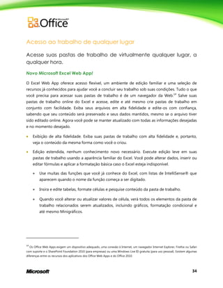 34
Acesso ao trabalho de qualquer lugar
Acesse suas pastas de trabalho de virtualmente qualquer lugar, a
qualquer hora.
Novo Microsoft Excel Web App!
O Excel Web App oferece acesso flexível, um ambiente de edição familiar e uma seleção de
recursos já conhecidos para ajudar você a concluir seu trabalho sob suas condições. Tudo o que
você precisa para acessar suas pastas de trabalho é de um navegador da Web.14
Salve suas
pastas de trabalho online do Excel e acesse, edite e até mesmo crie pastas de trabalho em
conjunto com facilidade. Exiba seus arquivos em alta fidelidade e edite-os com confiança,
sabendo que seu conteúdo será preservado e seus dados mantidos, mesmo se o arquivo tiver
sido editado online. Agora você pode se manter atualizado com todas as informações desejadas
e no momento desejado.
 Exibição de alta fidelidade. Exiba suas pastas de trabalho com alta fidelidade e, portanto,
veja o conteúdo da mesma forma como você o criou.
 Edição estendida, nenhum conhecimento novo necessário. Execute edição leve em suas
pastas de trabalho usando a aparência familiar do Excel. Você pode alterar dados, inserir ou
editar fórmulas e aplicar a formatação básica caso o Excel esteja indisponível.
 Use muitas das funções que você já conhece do Excel, com listas de IntelliSense® que
aparecem quando o nome da função começa a ser digitado.
 Insira e edite tabelas, formate células e pesquise conteúdo da pasta de trabalho.
 Quando você alterar ou atualizar valores de célula, verá todos os elementos da pasta de
trabalho relacionados serem atualizados, incluindo gráficos, formatação condicional e
até mesmo Minigráficos.
14
Os Office Web Apps exigem um dispositivo adequado, uma conexão à Internet, um navegador Internet Explorer, Firefox ou Safari
com suporte e o SharePoint Foundation 2010 (para empresas) ou uma Windows Live ID gratuita (para uso pessoal). Existem algumas
diferenças entre os recursos dos aplicativos dos Office Web Apps e do Office 2010.
 
