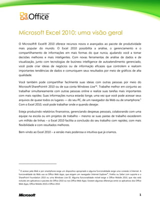 1
Microsoft Excel 2010: uma visão geral
O Microsoft® Excel® 2010 oferece recursos novos e avançados ao pacote de produtividade
mais popular do mundo. O Excel 2010 possibilita a análise, o gerenciamento e o
compartilhamento de informações em mais formas do que nunca, ajudando você a tomar
decisões melhores e mais inteligentes. Com novas ferramentas de análise de dados e de
visualização, junto com tecnologias de business intelligence de autoatendimento gerenciado,
você pode criar ideias de negócios ou de informação eficazes que controlem e realcem
importantes tendências de dados e comuniquem seus resultados por meio de gráficos de alta
qualidade.
Você também pode compartilhar facilmente suas ideias com outras pessoas por meio do
Microsoft SharePoint® 2010 ou de sua conta Windows Live™. Trabalhe melhor em conjunto ao
trabalhar simultaneamente com outras pessoas online e realize suas tarefas mais importantes
com mais rapidez. Suas informações nunca estarão longe, uma vez que você pode acessar seus
arquivos de quase todos os lugares — do seu PC, de um navegador da Web ou de smartphone.1
Com o Excel 2010, você pode trabalhar onde e quando desejar.
Esteja produzindo relatórios financeiros, gerenciando despesas pessoais, colaborando com uma
equipe na escola ou em projetos de trabalho – mesmo se suas pastas de trabalho excederem
um milhão de linhas – o Excel 2010 facilita a conclusão do seu trabalho com rapidez, com mais
flexibilidade e com resultados melhores.
Bem-vindo ao Excel 2010 – a versão mais poderosa e intuitiva que já criamos.
1
O acesso pela Web e por smartphone exige um dispositivo apropriado e alguma funcionalidade exige uma conexão à Internet. A
funcionalidade da Web usa os Office Web Apps, que exigem um navegador Internet Explorer®
, Firefox ou Safari com suporte e o
SharePoint Foundation 2010 ou uma Windows Live ID. Alguma funcionalidade móvel exige o Office Mobile 2010, que não está
incluído em aplicativos e pacotes do Office 2010 ou nos Office Web Apps. Existem algumas diferenças entre os aplicativos dos Office
Web Apps, Office Mobile 2010 e Office 2010.
 