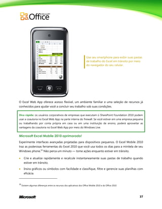 37
Use seu smartphone para exibir suas pastas
de trabalho do Excel em trânsito por meio
do navegador do seu celular.
O Excel Web App oferece acesso flexível, um ambiente familiar e uma seleção de recursos já
conhecidos para ajudar você a concluir seu trabalho sob suas condições.
Dica rápida: os usuários corporativos de empresas que executam o SharePoint Foundation 2010 podem
usar a coautoria no Excel Web App na parte interna do firewall. Se você estiver em uma empresa pequena
ou trabalhando por conta própria em casa ou em uma instituição de ensino, poderá aproveitar as
vantagens da coautoria no Excel Web App por meio do Windows Live.
Microsoft Excel Mobile 2010 aprimorado!
Experimente interfaces avançadas projetadas para dispositivos pequenos. O Excel Mobile 2010
traz as poderosas ferramentas do Excel 2010 que você usa todos os dias para a minitela de seu
Windows phone.16
Não perca um minuto — tome ações enquanto estiver em trânsito.
 Crie e atualize rapidamente e recalcule instantaneamente suas pastas de trabalho quando
estiver em trânsito.
 Insira gráficos ou símbolos com facilidade e classifique, filtre e gerencie suas planilhas com
eficácia.
16
Existem algumas diferenças entre os recursos dos aplicativos dos Office Mobile 2010 e do Office 2010.
 