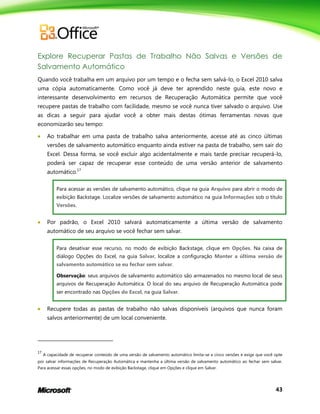 43
Explore Recuperar Pastas de Trabalho Não Salvas e Versões de
Salvamento Automático
Quando você trabalha em um arquivo por um tempo e o fecha sem salvá-lo, o Excel 2010 salva
uma cópia automaticamente. Como você já deve ter aprendido neste guia, este novo e
interessante desenvolvimento em recursos de Recuperação Automática permite que você
recupere pastas de trabalho com facilidade, mesmo se você nunca tiver salvado o arquivo. Use
as dicas a seguir para ajudar você a obter mais destas ótimas ferramentas novas que
economizarão seu tempo:
 Ao trabalhar em uma pasta de trabalho salva anteriormente, acesse até as cinco últimas
versões de salvamento automático enquanto ainda estiver na pasta de trabalho, sem sair do
Excel. Dessa forma, se você excluir algo acidentalmente e mais tarde precisar recuperá-lo,
poderá ser capaz de recuperar esse conteúdo de uma versão anterior de salvamento
automático.17
Para acessar as versões de salvamento automático, clique na guia Arquivo para abrir o modo de
exibição Backstage. Localize versões de salvamento automático na guia Informações sob o título
Versões.
 Por padrão, o Excel 2010 salvará automaticamente a última versão de salvamento
automático de seu arquivo se você fechar sem salvar.
Para desativar esse recurso, no modo de exibição Backstage, clique em Opções. Na caixa de
diálogo Opções do Excel, na guia Salvar, localize a configuração Manter a última versão de
salvamento automático se eu fechar sem salvar.
Observação: seus arquivos de salvamento automático são armazenados no mesmo local de seus
arquivos de Recuperação Automática. O local do seu arquivo de Recuperação Automática pode
ser encontrado nas Opções do Excel, na guia Salvar.
 Recupere todas as pastas de trabalho não salvas disponíveis (arquivos que nunca foram
salvos anteriormente) de um local conveniente.
17
A capacidade de recuperar conteúdo de uma versão de salvamento automático limita-se a cinco versões e exige que você opte
por salvar informações de Recuperação Automática e mantenha a última versão de salvamento automático ao fechar sem salvar.
Para acessar essas opções, no modo de exibição Backstage, clique em Opções e clique em Salvar.
 