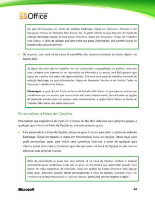 44
Na guia Informações no modo de exibição Backstage, clique em Gerenciar Versões e em
Recuperar Pastas de Trabalho Não Salvas. Ou, na parte inferior da guia Recente do modo de
exibição Backstage, abaixo da lista Locais Recentes, clique em Recuperar Pastas de Trabalho
Não Salvas. A caixa de diálogo que abre exibe sua pasta UnsavedFiles, que contém pastas de
trabalho não salvas disponíveis.
 Os arquivos que você vê na pasta UnsavedFiles são automaticamente excluídos depois de
quatro dias.
Se algum dia você precisar trabalhar em um computador compartilhado ou público, como em
uma cafeteria com Internet ou no laboratório de informática da escola, será fácil garantir que
pastas de trabalho não salvas não sejam mantidas. Crie uma nova pasta de trabalho, no modo de
exibição Backstage, na guia Informações, clique em Gerenciar Versões e em Excluir Todas as
Pastas de Trabalho Não Salvas.
Observação: a opção Excluir Todas as Pastas de Trabalho Não Salvar só aparecerá se você estiver
trabalhando em um arquivo que nunca tenha sido salvo anteriormente. Se você exibir as opções
de Gerenciar Versões para um arquivo salvo anteriormente, a opção Excluir Todas as Pastas de
Trabalho Não Salvas não estará disponível.
Personalizar a Faixa de Opções
Personalizar sua experiência do Excel 2010 nunca foi tão fácil. Adicione seus próprios grupos a
qualquer guia interna da Faixa de Opções ou crie suas próprias guias.
 Para personalizar a Faixa de Opções, clique na guia Arquivo para abrir o modo de exibição
Backstage. Clique em Opções e clique em Personalizar Faixa de Opções. Desse local, você
pode personalizar guias para incluir seus comandos favoritos a partir de qualquer guia
interna, assim como vários comandos que não aparecem na Faixa de Opções ou até mesmo
adicionar suas próprias macros.
Além de personalizar as guias que você sempre vê na Faixa de Opções, também é possível
personalizar guias contextuais. Essas são as guias de ferramenta que aparecerão quando você
estiver em tipos específicos de conteúdo, como um gráfico ou Tabela Dinâmica. Para acessar
essas guias adicionais quando estiver personalizando a Faixa de Opções, selecione Guias de
Ferramenta na lista Personalizar a Faixa de Opções, como você verá na imagem a seguir.
 