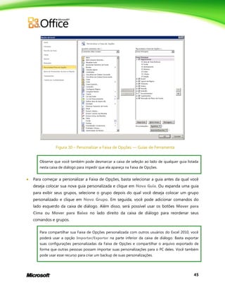45
Figura 30 – Personalizar a Faixa de Opções — Guias de Ferramenta
Observe que você também pode desmarcar a caixa de seleção ao lado de qualquer guia listada
nesta caixa de diálogo para impedir que ela apareça na Faixa de Opções.
 Para começar a personalizar a Faixa de Opções, basta selecionar a guia antes da qual você
deseja colocar sua nova guia personalizada e clique em Nova Guia. Ou expanda uma guia
para exibir seus grupos, selecione o grupo depois do qual você deseja colocar um grupo
personalizado e clique em Novo Grupo. Em seguida, você pode adicionar comandos do
lado esquerdo da caixa de diálogo. Além disso, será possível usar os botões Mover para
Cima ou Mover para Baixo no lado direito da caixa de diálogo para reordenar seus
comandos e grupos.
Para compartilhar sua Faixa de Opções personalizada com outros usuários do Excel 2010, você
poderá usar a opção Importar/Exportar na parte inferior da caixa de diálogo. Basta exportar
suas configurações personalizadas da Faixa de Opções e compartilhar o arquivo exportado de
forma que outras pessoas possam importar suas personalizações para o PC deles. Você também
pode usar esse recurso para criar um backup de suas personalizações.
 