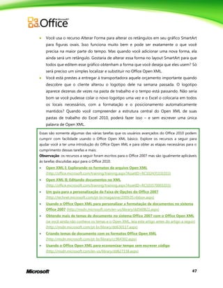 47
 Você usa o recurso Alterar Forma para alterar os retângulos em seu gráfico SmartArt
para figuras ovais. Isso funciona muito bem e pode ser exatamente o que você
precisa na maior parte do tempo. Mas quando você adicionar uma nova forma, ela
ainda será um retângulo. Gostaria de alterar essa forma no layout SmartArt para que
todos que editem esse gráfico obtenham a forma que você deseja que eles usem? Só
será preciso um simples localizar e substituir no Office Open XML.
 Você está prestes a entregar à transportadora aquele orçamento importante quando
descobre que o cliente alterou o logotipo dele na semana passada. O logotipo
aparece dezenas de vezes na pasta de trabalho e o tempo está passando. Não seria
bom se você pudesse colar o novo logotipo uma vez e o Excel o colocaria em todos
os locais necessários, com a formatação e o posicionamento automaticamente
mantidos? Quando você compreender a estrutura central do Open XML de suas
pastas de trabalho do Excel 2010, poderá fazer isso – e sem escrever uma única
palavra de Open XML.
Essas são somente algumas das várias tarefas que os usuários avançados do Office 2010 podem
cumprir com facilidade usando o Office Open XML básico. Explore os recursos a seguir para
ajudar você a ter uma introdução do Office Open XML e para obter as etapas necessárias para o
cumprimento dessas tarefas e mais:
Observação: os recursos a seguir foram escritos para o Office 2007 mas são igualmente aplicáveis
às tarefas discutidas aqui para o Office 2010.
 Open XML I: Explorando os formatos de arquivo Open XML
(http://office.microsoft.com/training/training.aspx?AssetID=RC102435331033)
 Open XML II: Editando documentos no XML
(http://office.microsoft.com/training/training.aspx?AssetID=RC103570001033)
 Um guia para a personalização da Faixa de Opções do Office 2007
(http://technet.microsoft.com/pt-br/magazine/2009.05.ribbon.aspx)
 Usando o Office Open XML para personalizar a formatação de documentos no sistema
Office 2007 (http://msdn.microsoft.com/en-us/library/dd560821.aspx)
 Obtendo mais de temas de documento no sistema Office 2007 com o Office Open XML
(se você ainda não conhece os temas e o Open XML, leia este artigo antes do artigo a seguir)
(http://msdn.microsoft.com/pt-br/library/dd630117.aspx)
 Criando temas de documento com os formatos Office Open XML
(http://msdn.microsoft.com/pt-br/library/cc964302.aspx)
 Usando o Office Open XML para economizar tempo sem escrever código
(http://msdn.microsoft.com/en-us/library/dd627338.aspx)
 