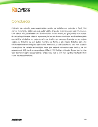 48
Conclusão
Projetado para atender suas necessidades e estilos de trabalho em evolução, o Excel 2010
oferece ferramentas poderosas para ajudar você a organizar e compreender suas informações.
Com o Excel 2010, você obtém uma experiência do usuário melhor, na qual poderá criar análises
de dados impactantes e oferecer representações visuais de seus resultados. Você também pode
compartilhar e trabalhar em conjunto de forma simples com membros de equipe em um projeto
escolar, no trabalho ou com outros membros da família e até mesmo trabalhar com eles
simultaneamente em uma pasta de trabalho. Além disso, o Excel 2010 facilita para você o acesso
a suas pastas de trabalho em qualquer lugar, por meio de um computador desktop, de um
navegador da Web ou de um smartphone. O Excel 2010 facilita a obtenção do que você precisa
fazer da maneira como deseja fazê-lo e onde deseja fazê-lo com mais rapidez, mas flexibilidade
e com resultados melhores.
 