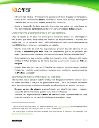 3
 Filtragem mais intuitiva. Filtre rapidamente grandes quantidades de dados em menos etapas
usando a nova funcionalidade Slicer e aprimore sua análise visual do modo de exibição de
Tabela Dinâmica® e do modo de exibição de Gráfico Dinâmico®.
 Análise e visualização de dados avançadas. Comunique sua análise com mais clareza por
meio da Formatação Condicional usando novos ícones e barras de dados avançadas.
Obtenha uma poderosa análise em seu desktop.
Esteja no trabalho ou em casa, você precisa poder manipular e analisar suas informações de
uma maneira que ofereça novas ideias para a tomada de decisões melhores – e quanto mais
rápido você concluir sua tarefa, melhor. Vários refinamentos e melhorias de desempenho do
Excel 2010 facilitam e aceleram a conclusão de seu trabalho.
 Obtenha mais poder do Excel. Para as pessoas que precisam de poder adicional em suas
análises, o PowerPivot para Excel 2010, um complemento gratuito, foi projetado para
vocês. Experimente manipulações de enormes quantidades de dados em alta velocidade.2
 Refine rapidamente sua pesquisa. Localize itens relevantes entre milhares ou até mesmo
milhões de linhas de tabela ou de Tabela Dinâmica usando novos recursos de Filtro de
Pesquisa.
 Usuários Avançados: isto é para vocês. Trabalhe com conjuntos de dados enormes – mais de
2 gigabytes – maximize investimentos em hardware novos e existentes usando uma versão
de 64 bits do Excel 2010.3
Economize tempo e simplifique seu trabalho.
Não importa o tipo de pastas de trabalho criadas, você deseja se concentrar no conteúdo e não
nas tarefas associadas à criação e ao gerenciamento dele. O Excel 2010 oferece ferramentas
novas e aprimoradas que simplificam suas tarefas e você economiza seu tempo a cada etapa.
 Recupere versões não salvas de arquivos fechados sem salvar! É isso mesmo — recupere
suas pastas de trabalho mesmo que elas nunca tenham sido salvas.
 Aproveite uma ampla variedade de temas do Office adicionais. Coordene efeitos de cores,
fontes e formatação em sua pasta de trabalho em apenas alguns cliques.
2
Exige um download separado e gratuito. Para obter mais informações, visite: www.powerpivot.com. PowerPivot para SharePoint
exige Microsoft SQL® Server 2008 R2 Enterprise Edition ou superior e SharePoint 2010.
3
esta opção só pode ser instalada em sistemas de 64 bits. Para obter instruções de instalação e mais informações, visite:
http://www.office.com/office64setup.
 
