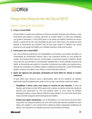 65
Perguntas frequentes do Excel 2010
Sobre o Microsoft Excel 2010
1. O que é o Excel 2010?
O Excel 2010 é a versão mais poderosa e intuitiva já lançada. Projetado para oferecer a você
ferramentas para ajudá-lo a calcular, gerenciar ou analisar dados e a exibir seus resultados
com gráficos esmerados, o Excel 2010 ajuda a criar pastas de trabalho melhores em menos
tempo e a gerenciá-las com mais facilidade do que nunca. Além disso, essa versão do Excel
oferece as ferramentas que facilitam mais do que você imagina o trabalho com outras
pessoas em suas pastas de trabalho ou o trabalho quando e onde você escolher.
2. Como posso usar o Excel 2010?
Use o Excel 2010 para gerenciar sua contabilidade, suas finanças, suas análises de dados ou
necessidades de investimento internas. Seja o seu orçamento familiar ou uma análise de
vendas, você poderá fazer tudo por conta própria e economizar tempo e dinheiro. Desde
novos recursos que permitem a você peneirar rapidamente e resumir grandes conjuntos de
dados, as ferramentas para ajudá-lo a visualizar e interpretar seus dados com rapidez para a
exibição dos resultados com tabelas, gráficos e diagramas profissionais, o Excel 2010 poderá
ajudá-lo a aplicar suas ideias a seus dados e a tomar decisões melhores.
3. Quais são algumas das principais atualizações do Excel 2010 em relação às versões
anteriores?
O Excel 2010 inclui recursos novos e aprimorados, além de um ambiente de trabalho
aprimorado que foi projetado para ajudar você a concluir mais tarefas, ainda mais rápido
 Simplifique a forma como você acessa os recursos de que necessita: A Faixa de
Opções, aprimorada no Excel 2010, ajuda você a acessar comandos ainda mais rápido ao
permitir que personalize ou crie suas próprias guias. O novo modo de exibição
Backstage substitui o menu Arquivo tradicional para oferecer um único local central para
todas as tarefas de gerenciamento de pastas de trabalho.
 Analise seus dados visualmente: com os Minigráficos, um novo recurso do Excel 2010,
você pode criar pequenos gráficos em uma única célula para descobrir padrões em seus
dados com rapidez. É uma maneira fácil e rápida de realçar importantes tendências de
dados, como aumentos ou reduções sazonais, economizando seu tempo.
 