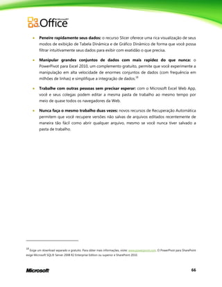 66
 Peneire rapidamente seus dados: o recurso Slicer oferece uma rica visualização de seus
modos de exibição de Tabela Dinâmica e de Gráfico Dinâmico de forma que você possa
filtrar intuitivamente seus dados para exibir com exatidão o que precisa.
 Manipular grandes conjuntos de dados com mais rapidez do que nunca: o
PowerPivot para Excel 2010, um complemento gratuito, permite que você experimente a
manipulação em alta velocidade de enormes conjuntos de dados (com frequência em
milhões de linhas) e simplifique a integração de dados.18
 Trabalhe com outras pessoas sem precisar esperar: com o Microsoft Excel Web App,
você e seus colegas podem editar a mesma pasta de trabalho ao mesmo tempo por
meio de quase todos os navegadores da Web.
 Nunca faça o mesmo trabalho duas vezes: novos recursos de Recuperação Automática
permitem que você recupere versões não salvas de arquivos editados recentemente de
maneira tão fácil como abrir qualquer arquivo, mesmo se você nunca tiver salvado a
pasta de trabalho.
18
Exige um download separado e gratuito. Para obter mais informações, visite: www.powerpivot.com. O PowerPivot para SharePoint
exige Microsoft SQL® Server 2008 R2 Enterprise Edition ou superior e SharePoint 2010.
 
