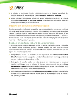 4
 A colagem foi simplificada. Reutilize conteúdo sem esforço ao visualizar a aparência das
informações antes de realmente colar usando Colar com Visualização Dinâmica.
 Adicione imagens esmeradas e profissionais a suas pastas de trabalho. Com as novas e
aprimoradas ferramentas de edição de imagem, não é preciso ser um designer gráfico ou
usar programas de edição de fotos adicionais.
Trabalhe em conjunto com mais eficácia
Em algumas ocasiões, você deseja compartilhar suas pastas de trabalho com amigos e colegas.
Em outras, você precisa trabalhar em conjunto com uma equipe em projetos escolares ou de
trabalho. Em ambas situações, você deseja se concentrar no que precisa ser feito, em vez de nos
processos que tornam o compartilhamento e a comunicação fáceis e convenientes. O Excel 2010
oferece recursos novos e avançados para ajudar você a trabalhar em projetos em equipe ou a
mostrar seu trabalho para outras pessoas.
Colabore em pastas de trabalho de novas maneiras.
O Excel 2010 oferece maneiras fáceis para agrupar as pessoas e ajudar a aumentar a qualidade
do trabalho. Novas tecnologias ajudam a romper barreiras de forma que você possa
compartilhar e trabalhar em conjunto em pastas de trabalho e painéis, tornando você e/ou sua
equipe mais eficientes e produtivos.
 Compartilhe sua análise e os resultados em sua organização. Use os Serviços do Excel do
SharePoint e compartilhe suas pastas de trabalho fáceis de ler em um navegador da Web
com sua equipe mantendo uma única versão.
 Exiba pastas de trabalho criadas por outras pessoas com mais segurança. As pastas de
trabalho recebidas por email ou baixadas da Web são automaticamente abertas no Modo
de Exibição Protegido de forma que você possa tomar uma decisão mais informada antes
de expor seu computador a potenciais vulnerabilidades.
 Elimine vários avisos de segurança. Os Documentos Confiáveis simplificam sua experiência
do Excel 2010 ao permitirem que você elimine avisos de segurança para pastas de trabalho
em que você já confia.
 