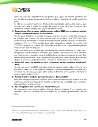 68
aberta no Modo de Compatibilidade. Isso permite que a pasta de trabalho permaneça em
um formato de arquivo que possa ser facilmente aberto novamente na versão anterior do
Excel.
Se não for necessário trabalhar no Modo de Compatibilidade, você poderá clicar na guia
Arquivo para abrir o modo de exibição Backstage e então clicar em Converter para
converter a pasta de trabalho para o novo formato de arquivo.
3. Posso compartilhar pastas de trabalho criadas no Excel 2010 com pessoas que estejam
usando versões anteriores do Microsoft Excel?
Sim. Se quiser trabalhar no formato de arquivo atual mas precisar compartilhar uma pasta
de trabalho com pessoas que usem versões anteriores do Excel (Excel 2000-2003), será
necessário que elas tenham o Pacote de Compatibilidade gratuito instalado, um download
gratuito no Office.com. Você também pode salvar sua pasta de trabalho no formato Excel
97-2003 e, portanto, os usuários não precisarão ter o Pacote de Compatibilidade gratuito
instalado para abrir seu arquivo.19
Você pode verificar se os dados são compatíveis com versões anteriores do Excel. Então,
será possível fazer as alterações necessárias para impedir a perda de dados ou de fidelidade
que poderia ocorrer quando a pasta de trabalho fosse aberta em uma versão anterior. Para
verificar a compatibilidade, clique na guia Arquivo para abrir o modo de exibição Backstage.
Na guia Informações, clique em Verificar Problemas e em Verificar Acessibilidade.
4. Posso abrir pastas de trabalho do Excel 2010 usando versões anteriores do Microsoft
Excel?
Sim. Se você usa o Excel 2007, pode abrir pastas de trabalho criadas no Excel 2010. Se você
usa o Excel 2000-2003, pode obter um Pacote de Compatibilidade gratuito, disponível para
download no site Office.com, para abrir pastas de trabalho salvas usando o formato de
arquivo padrão do Excel 2010.19
5. Preciso de outros produtos para usar os recursos do Excel 2010?
Não, você não precisa de outros produtos para usar recursos encontrados no Excel 2010. No
entanto, para publicar uma pasta de trabalho nos Serviços do Excel 2010, será necessário o
Microsoft SharePoint Server 2010.
6. Que navegadores têm suporte para o Excel Web App?
Os navegadores com suporte incluem Windows Internet Explorer 7 ou posterior para
Windows, Safari 4 ou posterior para Mac e Firefox 3.5 ou posterior para Windows, Mac ou
Linux.
19
Salvar uma pasta de trabalho do Excel 2010 no formato Excel 97 – 2003 ou editar uma pasta de trabalho do Excel 2010 em uma
versão anterior do Excel limitará alguma funcionalidade na pasta de trabalho.
 