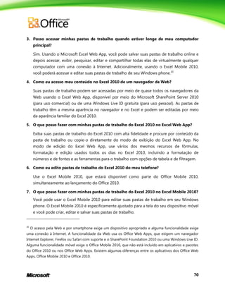 70
3. Posso acessar minhas pastas de trabalho quando estiver longe de meu computador
principal?
Sim. Usando o Microsoft Excel Web App, você pode salvar suas pastas de trabalho online e
depois acessar, exibir, pesquisar, editar e compartilhar todas elas de virtualmente qualquer
computador com uma conexão à Internet. Adicionalmente, usando o Excel Mobile 2010,
você poderá acessar e editar suas pastas de trabalho de seu Windows phone.20
4. Como eu acesso meu conteúdo no Excel 2010 de um navegador da Web?
Suas pastas de trabalho podem ser acessadas por meio de quase todos os navegadores da
Web usando o Excel Web App, disponível por meio do Microsoft SharePoint Server 2010
(para uso comercial) ou de uma Windows Live ID gratuita (para uso pessoal). As pastas de
trabalho têm a mesma aparência no navegador e no Excel e podem ser editadas por meio
da aparência familiar do Excel 2010.
5. O que posso fazer com minhas pastas de trabalho do Excel 2010 no Excel Web App?
Exiba suas pastas de trabalho do Excel 2010 com alta fidelidade e procure por conteúdo da
pasta de trabalho ou copie-o diretamente do modo de exibição do Excel Web App. No
modo de edição do Excel Web App, use vários dos mesmos recursos de fórmulas,
formatação e edição usados todos os dias no Excel 2010, incluindo a formatação de
números e de fontes e as ferramentas para o trabalho com opções de tabela e de filtragem.
6. Como eu edito pastas de trabalho do Excel 2010 do meu telefone?
Use o Excel Mobile 2010, que estará disponível como parte do Office Mobile 2010,
simultaneamente ao lançamento do Office 2010.
7. O que posso fazer com minhas pastas de trabalho do Excel 2010 no Excel Mobile 2010?
Você pode usar o Excel Mobile 2010 para editar suas pastas de trabalho em seu Windows
phone. O Excel Mobile 2010 é especificamente ajustado para a tela do seu dispositivo móvel
e você pode criar, editar e salvar suas pastas de trabalho.
20
O acesso pela Web e por smartphone exige um dispositivo apropriado e alguma funcionalidade exige
uma conexão à Internet. A funcionalidade da Web usa os Office Web Apps, que exigem um navegador
Internet Explorer, Firefox ou Safari com suporte e o SharePoint Foundation 2010 ou uma Windows Live ID.
Alguma funcionalidade móvel exige o Office Mobile 2010, que não está incluído em aplicativos e pacotes
do Office 2010 ou nos Office Web Apps. Existem algumas diferenças entre os aplicativos dos Office Web
Apps, Office Mobile 2010 e Office 2010.
 