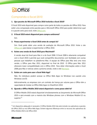 71
Comprando o Excel 2010
1. Que pacotes do Microsoft Office 2010 incluirão o Excel 2010?
O Excel 2010 está disponível para compra como parte de todos os pacotes do Office 2010. Para
exibir uma comparação entre pacotes para o Microsoft Office 2010 para poder determinar qual
é o pacote certo para você, visite Office.com.
2. O Excel 2010 estará disponível para compra autônoma?
Sim.
3. Posso experimentar o Excel 2010 antes de comprá-lo?
Sim. Você pode obter uma versão de avaliação do Microsoft Office 2010. Visite o site
Office.com para baixar e experimentar o Office 2010.
4. Existe uma versão do Excel 2010 para Macintosh?
A versão atual do Excel para Mac é a do Excel 2008. O Excel 2008 é altamente compatível
com o Excel 2010 e permite que você compartilhe documentos com facilidade com outras
pessoas que trabalham na plataforma Mac. A equipe do Office para Mac terá uma nova
versão, o Office para Mac 2011, disponível no final de 2010. O Office para Mac 2011
oferecerá maior compatibilidade com o Office 2010. Para obter informações sobre o Excel
2008 para Mac e notícias sobre a próxima versão, visite o site Mactopia.
5. Existe um custo para usar o Excel Web App?
Não. Os indivíduos podem acessar os Office Web Apps no Windows Live usando uma
Windows Live ID.
Adicionalmente, as empresas com um contrato de licença por volume para o Office têm a
capacidade de instalar os Office Web Apps no SharePoint 2010.
6. Quando o Office Mobile 2010 estará disponível e como posso obtê-lo?
O Office Mobile 2010 estará disponível simultaneamente ao lançamento do Microsoft Office
2010 e será enviado com a maioria dos Windows phones com o Windows Mobile 6.5 ou
superior.21
21
Um dispositivo adequado é necessário. O Office Mobile 2010 não está incluído nos aplicativos e pacotes
do Office 2010 ou nos Office Web Apps. Existem algumas diferenças entre os recursos dos aplicativos do
Office Mobile 2010 e do Office 2010.
 