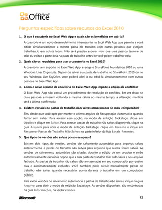72
Perguntas específicas sobre recursos do Excel 2010
1. O que é coautoria no Excel Web App e quais são os benefícios em usá-la?
A coautoria é um novo desenvolvimento interessante no Excel Web App que permite a você
editar simultaneamente a mesma pasta de trabalho com outras pessoas que estejam
trabalhando em outros locais. Não será preciso esperar mais que uma pessoa termine de
criar ou editar a parte dela na pasta de trabalho antes de você poder trabalhar nela.
2. Quais são os requisitos para usar a coautoria no Excel 2010?
A coautoria tem suporte no Excel Web App e exige o SharePoint Foundation 2010 ou uma
Windows Live ID gratuita. Depois de salvar sua pasta de trabalho no SharePoint 2010 ou no
seu Windows Live SkyDrive, você poderá abri-la ou editá-la simultaneamente com outras
pessoas no Excel Web App.
3. Como o novo recurso de coautoria do Excel Web App impede a edição de conflitos?
O Excel Web App não possui um procedimento de resolução de conflitos. Em vez disso, se
duas pessoas estiverem editando a mesma célula ao mesmo tempo, a alteração mantida
será a última confirmada.
4. Existem versões de pastas de trabalho não salvas armazenadas no meu computador?
Sim, desde que você opte por manter o último arquivo da Recuperação Automática quando
fechar sem salvar. Para acessar essa opção, no modo de exibição Backstage, clique em
Opções e clique em Salvar. Para acessar pastas de trabalho não salvas disponíveis, clique na
guia Arquivo para abrir o modo de exibição Backstage, clique em Recente e clique em
Recuperar Pastas de Trabalho Não Salvas na parte inferior da lista Locais Recentes.
5. Que tipos de versões não salvas posso recuperar?
Existem dois tipos de versões: versões de salvamento automático para arquivos salvos
anteriormente e pastas de trabalho não salvas para arquivos que nunca foram salvos. As
versões de salvamento automático são criadas durante a edição de um arquivo e serão
automaticamente excluídas depois que a sua pasta de trabalho tiver sido salva e seu arquivo
fechado. As pastas de trabalho não salvas são armazenadas em seu computador por quatro
dias e automaticamente excluídas. Você também pode excluir manualmente pastas de
trabalho não salvas quando necessário, como durante o trabalho em um computador
público.
Para exibir versões de salvamento automático e pastas de trabalho não salvas, clique na guia
Arquivo para abrir o modo de exibição Backstage. As versões disponíveis são encontradas
na guia Informações, na seção Versões.
 