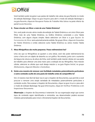 73
Você também pode recuperar suas pastas de trabalho não salvas da guia Recente no modo
de exibição Backstage. Clique na guia Arquivo para abrir o modo de exibição Backstage e,
na guia Recente, clique em Recuperar Pastas de Trabalho Não Salvas na parte inferior do
painel Locais Recentes.
6. Posso vincular um Slicer a mais de uma Tabela Dinâmica?
Sim, você pode vincular vários modos de exibição de Tabela Dinâmica a um único Slicer para
filtrar mais de uma Tabela Dinâmica, ou Gráfico Dinâmico conectado a uma Tabela
Dinâmica, com alguns cliques simples. Basta selecionar um Slicer e a guia Opções de
Ferramentas do Slicer será automaticamente exibida. No grupo Slicer, clique em Conexões
da Tabela Dinâmica e então selecione outra Tabela Dinâmica ou vários modos Tabela
Dinâmica.
7. Meus Minigráficos são muito pequenos. Posso redimensioná-los?
Uma vez que os Minigráficos se ajustam a uma célula, você não pode redimensioná-los
como o faria com um objeto de desenho ou um gráfico. No entanto, junto com o aumento
da largura da coluna ou da altura da linha, você também pode mesclar células em sua pasta
de trabalho para oferecer uma área maior para a exibição de seu Minigráfico. Para mesclar
células, selecione as células que você deseja mesclar e, na guia Página Inicial, no grupo
Alinhamento, clique em Mesclar e Centralizar.
8. Existe uma maneira de remover com facilidade metadados potencialmente particulares
e outro conteúdo oculto de uma pasta de trabalho antes de compartilhá-la?
Sim. A maneira mais fácil de fazer isso é usar o Inspetor de Documentos, que permite a você
procurar e remover uma ampla variedade de metadados potencialmente particulares e
conteúdo oculto. Para acessar o Inspetor de Documentos, clique na guia Arquivo para abrir
o modo de exibição Backstage. Na guia Informações, clique em Verificar Problemas e em
Inspecionar Documento.
Observação: o Inspetor de Documentos é extensível. Se sua organização exigir que outros
tipos de conteúdo sejam identificados e removidos, seu desenvolvedor poderá escrever
módulos personalizados para incluir a ferramenta Inspetor de Documentos.
 