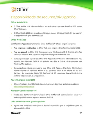 74
Disponibilidade de recursos/divulgação
Office Mobile 2010
 O Office Mobile 2010 não está incluído nos aplicativos e pacotes do Office 2010 ou nos
Office Web Apps.
 O Office Mobile 2010 será lançado em Windows phones (Windows Mobile 6.5 ou superior)
na disponibilidade geral do Office 2010.
Office Web Apps
Os Office Web Apps são complementos online do Microsoft Office e exigem o seguinte:
 Para empresas e instituições: os Office Web Apps exigem o SharePoint Foundation 2010.
 Para uso pessoal: os Office Web Apps exigem uma Windows Live ID. O OneNote Web App
e a edição via Word Web App estará disponível na segunda metade de 2010.
 Os navegadores com suporte aos Office Web Apps incluem Windows Internet Explorer 7 ou
posterior para Windows, Safari 4 ou posterior para Mac e Firefox 3.5 ou posterior para
Windows, Mac ou Linux.
 Os navegadores móveis com suporte para Office Web Apps no SharePoint 2010 incluem
Internet Explorer no Windows Mobile 5 ou posterior, Safari 4 no iPhone 3G ou 3GS,
BlackBerry 4.x e posterior, Nokia S60, NetFront 3.4, 3.5 e posterior, Opera Mobile 8.65 e
posterior e Openwave 6.2, 7.0 e posterior.
PowerPivot para Excel 2010
 O PowerPivot para Excel 2010 está disponível como um download gratuito separado em:
http://www.powerpivot.com
Microsoft Communicator “14”
 Versões beta do Microsoft Communicator ―14‖ e do Microsoft Communications Server ―14‖
serão disponibilizadas no segundo semestre de 2010.
Links fornecidos neste guia de produto
 Alguns links fornecidos neste guia só estarão disponíveis após o lançamento geral do
Microsoft Office 2010.
 