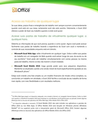 5
Acesso ao trabalho de qualquer lugar
Se suas ideias, prazos finais e emergências de trabalho nem sempre ocorrem convenientemente
quando você está em sua mesa, certamente você não está sozinho. Felizmente, o Excel 2010
oferece o poder de fazer seu trabalho quando e onde você quiser.
Acesse suas pastas de trabalho de virtualmente qualquer lugar, a
qualquer hora.
Obtenha as informações de que você precisa, quando e como quiser. Agora você pode acessar
facilmente suas pastas de trabalho levando a experiência do Excel com você e mantendo o
controle de suas necessidades enquanto está em trânsito.
 Microsoft Excel Web App: edite virtualmente em qualquer lugar. Exiba e edite suas pastas
de trabalho em um navegador da Web quando você estiver longe de casa, da escola ou de
seu escritório.4
Você pode até trabalhar simultaneamente com outras pessoas na mesma
pasta de trabalho, mesmo se elas não tiverem o Excel instalado.
 Microsoft Excel Mobile 2010: traga grande poder para seus pequenos dispositivos.
Mantenha-se atualizado usando uma versão móvel do Excel especificamente ajustada ao seu
Windows® phone.5
Esteja você criando uma lista simples ou um modelo financeiro de missão crítica complexo, ou
concluindo um trabalho em atividade, o Excel 2010 facilita a conclusão de seu trabalho de forma
mais rápida, com mais flexibilidade e com resultados melhores.
4
Os Office Web Apps exigem um dispositivo adequado, uma conexão à Internet, um navegador Internet Explorer, Firefox ou Safari
com suporte e o SharePoint Foundation 2010 (para empresas) ou uma Windows Live ID gratuita (para uso pessoal). Existem algumas
diferenças entre os recursos dos aplicativos dos Office Web Apps, Office Mobile 2010 e Office 2010.
5
Um dispositivo adequado é necessário. O Excel Mobile 2010 não está incluído nos aplicativos e pacotes do
Office 2010 ou nos Web Apps. O Office Mobile 2010 será lançado em Windows phones (Windows
Mobile
®
6.5 ou superior) junto com o lançamento geral do Microsoft Office 2010. Existem algumas
diferenças entre os recursos dos aplicativos do Office Mobile 2010 e do Office 2010.
 