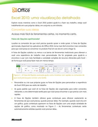 6
Excel 2010: uma visualização detalhada
Explore novas maneiras como o Excel 2010 poderá ajudá-lo a fazer seu trabalho, esteja você
trabalhando em suas próprias ideias, em conjunto ou em trânsito.
Concretize suas ideias
Acesso mais fácil às ferramentas certas, no momento certo.
Faixa de Opções aprimorada!
Localize os comandos de que você precisa quando quiser e onde quiser. A Faixa de Opções
aprimorada, disponível nos aplicativos do Office 2010, torna mais fácil encontrar mais comandos
para que você possa se concentrar no produto final em vez de em como chegar lá.
A Faixa de Opções substitui os menus e as barras de ferramentas tradicionais para oferecer a
você uma experiência de trabalho mais personalizada. Ela foi projetada para ajudá-lo a
encontrar e usar com mais facilidade a variedade completa de recursos oferecidos pelo Excel -
de forma que você possa fazer mais em menos tempo.
Figura 1 – A Faixa de Opções avançada ajuda você a localizar com rapidez os comandos de
que você precisa para concluir uma tarefa.
 Personalize ou crie suas próprias guias na Faixa de Opções para personalizar a experiência
do Excel 2010 para seu estilo de trabalho.
 As guias padrão que você vê na Faixa de Opções são organizadas para exibir comandos
relevantes a uma determinada tarefa para que você possa encontrar o que precisa com mais
rapidez.
 A Faixa de Opções também oferece guias contextuais para oferecer exatamente as
ferramentas de que você precisa, quando precisar delas. Por exemplo, quando você clica em
um gráfico, guias contextuais aparecem na Faixa de Opções com uma ampla variedade de
opções de gráfico, como mostrado na Figura 2 – As ferramentas contextuais serão
automaticamente exibidas quando você precisar delas..
 