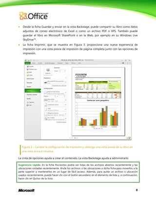8
 Desde la ficha Guardar y enviar en la vista Backstage, puede compartir su libro como datos
adjuntos de correo electrónico de Excel o como un archivo PDF o XPS. También puede
guardar el libro en Microsoft SharePoint o en la Web, por ejemplo en su Windows Live
SkyDrive™.
 La ficha Imprimir, que se muestra en Figura 3, proporciona una nueva experiencia de
impresión con una vista previa de impresión de página completa junto con las opciones de
impresión.
Figura 3 – Cambie la configuración de impresión y obtenga una vista previa de su libro en
una vista única e intuitiva.
La cinta de opciones ayuda a crear el contenido. La vista Backstage ayuda a administrarlo.
Sugerencia rápida: En la ficha Recientes podrá ver listas de los archivos abiertos recientemente y las
ubicaciones visitadas recientemente. Ancle los archivos o las ubicaciones a dicha ficha para moverlos a la
parte superior y mantenerlos en un lugar de fácil acceso. Además, para quitar un archivo o ubicación
usados recientemente, puede hacer clic con el botón secundario en el elemento de lista y, a continuación,
hacer clic en Quitar de la lista.
 