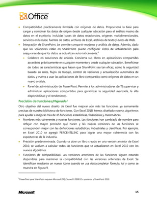 15
 Compatibilidad prácticamente ilimitada con orígenes de datos. Proporciona la base para
cargar y combinar los datos de origen desde cualquier ubicación para el análisis masivo de
datos en el escritorio, incluidas bases de datos relacionales, orígenes multidimensionales,
servicios en la nube, fuentes de datos, archivos de Excel, archivos de texto y datos de Web.
 Integración de SharePoint. Le permite compartir modelos y análisis de datos. Además, dado
que las soluciones están en SharePoint, puede configurar ciclos de actualización para
asegurarse de que los datos se actualizan automáticamente.6
 Colabore en soluciones de análisis. Convierta sus libros en aplicaciones compartidas
accesibles prácticamente en cualquier momento y desde cualquier ubicación. Benefíciese
de todas las características que hacen que SharePoint sea tan eficaz, como la seguridad
basada en roles, flujos de trabajo, control de versiones y actualización automática de
datos, y vuelva a usar las aplicaciones de libro compartido como orígenes de datos en un
nuevo análisis.
 Panel de administración de PowerPivot. Permite a los administradores de TI supervisar y
administrar aplicaciones compartidas para garantizar la seguridad avanzada, la alta
disponibilidad y el rendimiento.
Precisión de funciones¡Mejorado!
Otro objetivo del nuevo diseño de Excel fue mejorar aún más las funciones ya sumamente
precisas de nuestra biblioteca de funciones. Con Excel 2010, hemos diseñado nuevos algoritmos
para ayudar a mejorar más de 45 funciones estadísticas, financieras y matemáticas.
 Nombres más coherentes y nuevas funciones. Las funciones han cambiado de nombre para
reflejar con mayor precisión qué hacen y las nuevas versiones de las funciones se
corresponden mejor con las definiciones estadísticas, industriales y científicas. Por ejemplo,
en Excel 2010 se agregó PERCENTIL.INC para lograr una mayor coherencia con las
expectativas de la industria.
 Precisión predeterminada. Cuando se abre un libro creado en una versión anterior de Excel
2010, se vuelven a calcular todas las funciones que se actualizaron en Excel 2010 con los
nuevos algoritmos.
 Funciones de compatibilidad. Las versiones anteriores de las funciones siguen estando
disponibles para mantener la compatibilidad con las versiones anteriores de Excel. Se
identifican mediante un nuevo icono cuando se usa Autocompletar fórmula, tal y como se
muestra en Figura 9.
6
PowerPivot para SharePoint requiere Microsoft SQL Server® 2008 R2 o posterior y SharePoint 2010.
 