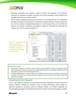 17
 Búsqueda instantánea. Para empezar, escriba el término de búsqueda y los elementos
relevantes se mostrarán al instante. Para afinar aún más los resultados, anule la selección de
aquellos elementos que no desea mostrar.
 Filtre y ordene independientemente de la ubicación. En una tabla de Excel, los encabezados
de tabla reemplazan los encabezados normales de la hoja de cálculo en la parte superior de
las columnas cuando se desplaza hacia abajo en una tabla larga. Ahora, en Excel 2010, las
opciones de filtrado y ordenación permanecen visibles sin necesidad de inmovilizar los
paneles, tal y como se muestra en Figura 11.
Figura 11 - Las opciones de
filtrado y ordenación
siempre están disponibles
cuando las necesita, sin
necesidad de desplazarse
por la pantalla.
Sugerencias rápidas:
 vea la opción Agregar la selección actual al filtro, que se muestra en Figura 10, cuando se usa el
filtro de búsqueda. Puede usar esta opción en búsquedas posteriores para agregar elementos de filtro
adicionales y mantener la lista filtrada previamente.
 Convierta rápidamente un rango de datos en una tabla para sacar provecho de todo lo que ofrecen
las tablas. En la ficha Inicio, en el grupo Estilos, haga clic en Dar formato como tabla y realice una
selección de la galería.
Complemento Solver ¡Mejorado!
Lleve a cabo análisis de hipótesis con el complemento Solver rediseñado. Encuentre soluciones
óptimas mediante métodos de resolución, como el nuevo Evolutionary Solver basado en
algoritmos genéticos y evolutivos, junto con métodos lineales y no lineales mejorados. Las
funcionalidades agregadas recientemente le permiten consultar soluciones de prueba y reutilizar
 