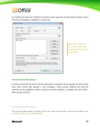 18
los modelos de restricción. También encontrará nuevas opciones de optimización global, nuevos
informes de linealidad y viabilidad, y mucho más.
Figura 12 – Encuentre
una nueva versión del
complemento Solver de
Excel 2010.
Versión de 64 bits ¡Nuevo!
La versión de 64 bits de Excel le permite aprovechar la potencia de los equipos de 64 bits para
crear libros incluso más grandes y más complejos.7
Ahora, puede olvidarse del límite de
memoria de dos gigabytes. Analice conjuntos de datos grandes y complejos de forma fácil y
eficaz sin salir de Excel.
7
Esta opción sólo puede instalarse en sistemas de 64 bits. Para obtener más información e instrucciones de instalación, visite:
http://office.microsoft.com/es-es/HA010369476.aspx.
 