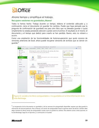 19
Ahorre tiempo y simplifique el trabajo.
Recupere versiones no guardadas ¡Nuevo!
Todos lo hemos hecho. Trabaja durante un tiempo, elabora el contenido adecuado y, a
continuación, cierra el documento sin guardar los cambios. Puede que haya pensado que la
pregunta de confirmación de guardado era para otro libro que no deseaba guardar o quizá
simplemente no estaba prestando atención cuando cerró el archivo. El resultado es el mismo: el
documento y el tiempo que dedicó para crearlo se han perdido. Bueno, esto no volverá a
ocurrir.
Como una ampliación de las funcionalidades de Autorrecuperación que quizá conozca de
versiones anteriores de Excel, ahora puede recuperar versiones de archivos que se cierran sin
guardar.8
Figura 13: acceda a los libros autoguardados o no guardados en la ficha Información de la
vista Backstage.
8
La recuperación de los documentos no guardados y de las versiones de autoguardado disponibles requiere que elija guardar la
información de Autorrecuperación. Para conservar una versión de autoguardado hasta la siguiente sesión de edición, también debe
elegir mantener la última versión de autoguardado cuando cierre sin guardar los cambios. Para obtener acceso a estas opciones, en
la vista Backstage, haga clic en Opciones y, a continuación, en Guardar.
 