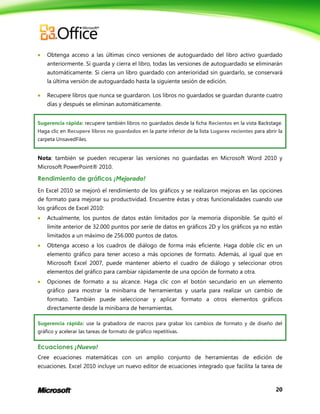 20
 Obtenga acceso a las últimas cinco versiones de autoguardado del libro activo guardado
anteriormente. Si guarda y cierra el libro, todas las versiones de autoguardado se eliminarán
automáticamente. Si cierra un libro guardado con anterioridad sin guardarlo, se conservará
la última versión de autoguardado hasta la siguiente sesión de edición.
 Recupere libros que nunca se guardaron. Los libros no guardados se guardan durante cuatro
días y después se eliminan automáticamente.
Sugerencia rápida: recupere también libros no guardados desde la ficha Recientes en la vista Backstage.
Haga clic en Recupere libros no guardados en la parte inferior de la lista Lugares recientes para abrir la
carpeta UnsavedFiles.
Nota: también se pueden recuperar las versiones no guardadas en Microsoft Word 2010 y
Microsoft PowerPoint® 2010.
Rendimiento de gráficos ¡Mejorado!
En Excel 2010 se mejoró el rendimiento de los gráficos y se realizaron mejoras en las opciones
de formato para mejorar su productividad. Encuentre éstas y otras funcionalidades cuando use
los gráficos de Excel 2010:
 Actualmente, los puntos de datos están limitados por la memoria disponible. Se quitó el
límite anterior de 32.000 puntos por serie de datos en gráficos 2D y los gráficos ya no están
limitados a un máximo de 256.000 puntos de datos.
 Obtenga acceso a los cuadros de diálogo de forma más eficiente. Haga doble clic en un
elemento gráfico para tener acceso a más opciones de formato. Además, al igual que en
Microsoft Excel 2007, puede mantener abierto el cuadro de diálogo y seleccionar otros
elementos del gráfico para cambiar rápidamente de una opción de formato a otra.
 Opciones de formato a su alcance. Haga clic con el botón secundario en un elemento
gráfico para mostrar la minibarra de herramientas y usarla para realizar un cambio de
formato. También puede seleccionar y aplicar formato a otros elementos gráficos
directamente desde la minibarra de herramientas.
Sugerencia rápida: use la grabadora de macros para grabar los cambios de formato y de diseño del
gráfico y acelerar las tareas de formato de gráfico repetitivas.
Ecuaciones ¡Nuevo!
Cree ecuaciones matemáticas con un amplio conjunto de herramientas de edición de
ecuaciones. Excel 2010 incluye un nuevo editor de ecuaciones integrado que facilita la tarea de
 