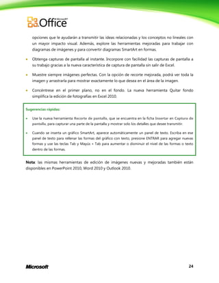 24
opciones que le ayudarán a transmitir las ideas relacionadas y los conceptos no lineales con
un mayor impacto visual. Además, explore las herramientas mejoradas para trabajar con
diagramas de imágenes y para convertir diagramas SmartArt en formas.
 Obtenga capturas de pantalla al instante. Incorpore con facilidad las capturas de pantalla a
su trabajo gracias a la nueva característica de captura de pantalla sin salir de Excel.
 Muestre siempre imágenes perfectas. Con la opción de recorte mejorada, podrá ver toda la
imagen y arrastrarla para mostrar exactamente lo que desea en el área de la imagen.
 Concéntrese en el primer plano, no en el fondo. La nueva herramienta Quitar fondo
simplifica la edición de fotografías en Excel 2010.
Sugerencias rápidas:
 Use la nueva herramienta Recorte de pantalla, que se encuentra en la ficha Insertar en Captura de
pantalla, para capturar una parte de la pantalla y mostrar solo los detalles que desee transmitir.
 Cuando se inserta un gráfico SmartArt, aparece automáticamente un panel de texto. Escriba en ese
panel de texto para rellenar las formas del gráfico con texto, presione ENTRAR para agregar nuevas
formas y use las teclas Tab y Mayús + Tab para aumentar o disminuir el nivel de las formas o texto
dentro de las formas.
Nota: las mismas herramientas de edición de imágenes nuevas y mejoradas también están
disponibles en PowerPoint 2010, Word 2010 y Outlook 2010.
 