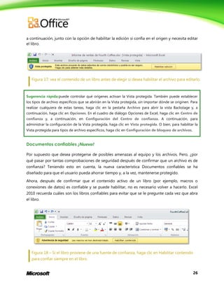 26
a continuación, junto con la opción de habilitar la edición si confía en el origen y necesita editar
el libro.
Figura 17: vea el contenido de un libro antes de elegir si desea habilitar el archivo para editarlo.
Sugerencia rápida:puede controlar qué orígenes activan la Vista protegida. También puede establecer
los tipos de archivo específicos que se abrirán en la Vista protegida, sin importar dónde se originen. Para
realizar cualquiera de estas tareas, haga clic en la pestaña Archivo para abrir la vista Backstage y, a
continuación, haga clic en Opciones. En el cuadro de diálogo Opciones de Excel, haga clic en Centro de
confianza y, a continuación, en Configuración del Centro de confianza. A continuación, para
administrar la configuración de la Vista protegida, haga clic en Vista protegida. O bien, para habilitar la
Vista protegida para tipos de archivo específicos, haga clic en Configuración de bloqueo de archivos.
Documentos confiables ¡Nuevo!
Por supuesto que desea protegerse de posibles amenazas al equipo y los archivos. Pero, ¿por
qué pasar por tantas comprobaciones de seguridad después de confirmar que un archivo es de
confianza? Teniendo esto en cuenta, la nueva característica Documentos confiables se ha
diseñado para que el usuario pueda ahorrar tiempo y, a la vez, mantenerse protegido.
Ahora, después de confirmar que el contenido activo de un libro (por ejemplo, macros o
conexiones de datos) es confiable y se puede habilitar, no es necesario volver a hacerlo. Excel
2010 recuerda cuáles son los libros confiables para evitar que se le pregunte cada vez que abra
el libro.
Figura 18 – Si el libro proviene de una fuente de confianza, haga clic en Habilitar contenido
para confiar siempre en el libro.
 
