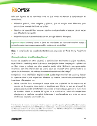 28
Estos son algunos de los elementos sobre los que llamará la atención el comprobador de
accesibilidad:
 Elementos gráficos, como imágenes y gráficos, que no incluyan texto alternativo para
proporcionar una descripción de ese gráfico.
 Nombres de hojas del libro que usan nombres predeterminados y hojas de cálculo vacías
que dificultan la navegación.
 Hipervínculos que muestran la dirección URL en lugar de texto descriptivo.
Sugerencia rápida: mantenga abierto el panel del comprobador de accesibilidad mientras trabaja y
reciba información instantánea acerca de posibles problemas de accesibilidad.
Nota: el comprobador de accesibilidad también está disponible en Word 2010 y PowerPoint
2010.
Comunicaciones simplificadas ¡Nuevo!
Cuando se colabora con otros usuarios, la comunicación desempeña un papel importante,
especialmente cuando hay plazos que cumplir. Por ejemplo, si tiene una pregunta rápida sobre
un libro creado o editado por otros usuarios, puede iniciar fácilmente una conversación
instantánea con otro autor sin salir de Excel a través de Microsoft Office Communicator o su
aplicación de mensajería instantánea, directamente desde la vista Backstage.10
Siempre que vea la información de presencia , puede elegir el nombre del usuario y mostrar
su tarjeta de contacto, que proporciona diferentes opciones de comunicación, como mensajería
instantánea y llamadas de voz.
 Desde cualquier libro, mantenga el mouse sobre una propiedad de documento con el
nombre de la persona, como Autor o Modificado por última vez por, en el panel de
propiedades disponible en la ficha Información de la vista Backstage, para ver la nueva ficha
de contacto, como se muestra en Figura 20. A continuación, inicie una conversación
directamente a través de mensajería instantánea o una llamada de voz, envíe un correo
electrónico, programe una reunión, etc.
10
la información de presencia y la mensajería instantánea requieren una de las siguientes aplicaciones: Office Communications
Server 2007 R2 con Office Communicator 2007 R2, Windows Live Messenger u otra aplicación de mensajería instantánea compatible
con IMessenger. Las llamadas de voz requieren Office Communications Server 2007 R2 con Office Communicator 2007 R2 o una
aplicación de mensajería instantánea compatible con IMessengerAdvanced.
 