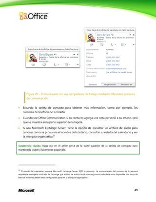 29
Figura 20 – Comuníquese con sus compañeros de trabajo mediante diferentes opciones
de comunicación.
 Expanda la tarjeta de contacto para obtener más información, como por ejemplo, los
números de teléfono del contacto.
 Cuando use Office Communicator, si su contacto agrega una nota personal a su estado, verá
que se muestra en la parte superior de la tarjeta.
 Si usa Microsoft Exchange Server, tiene la opción de escuchar un archivo de audio para
conocer cómo se pronuncia el nombre del contacto, consultar su estado del calendario y ver
la jerarquía organizativa.11
Sugerencia rápida: haga clic en el alfiler cerca de la parte superior de la tarjeta de contacto para
mantenerla visible y fácilmente disponible.
11
El estado del calendario requiere Microsoft Exchange Server 2007 o posterior. La pronunciación del nombre de la persona
requiere la mensajería unificada de Exchange y el archivo de audio con el nombre pronunciado debe estar disponible. Los datos de
línea de informes deben estar configurados para ver la jerarquía organizativa.
 