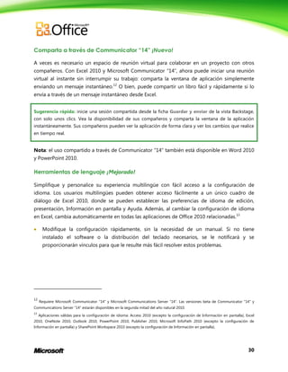 30
Comparta a través de Communicator “14” ¡Nuevo!
A veces es necesario un espacio de reunión virtual para colaborar en un proyecto con otros
compañeros. Con Excel 2010 y Microsoft Communicator “14”, ahora puede iniciar una reunión
virtual al instante sin interrumpir su trabajo: comparta la ventana de aplicación simplemente
enviando un mensaje instantáneo.12
O bien, puede compartir un libro fácil y rápidamente si lo
envía a través de un mensaje instantáneo desde Excel.
Sugerencia rápida: inicie una sesión compartida desde la ficha Guardar y enviar de la vista Backstage,
con solo unos clics. Vea la disponibilidad de sus compañeros y comparta la ventana de la aplicación
instantáneamente. Sus compañeros pueden ver la aplicación de forma clara y ver los cambios que realice
en tiempo real.
Nota: el uso compartido a través de Communicator “14” también está disponible en Word 2010
y PowerPoint 2010.
Herramientas de lenguaje ¡Mejorado!
Simplifique y personalice su experiencia multilingüe con fácil acceso a la configuración de
idioma. Los usuarios multilingües pueden obtener acceso fácilmente a un único cuadro de
diálogo de Excel 2010, donde se pueden establecer las preferencias de idioma de edición,
presentación, Información en pantalla y Ayuda. Además, al cambiar la configuración de idioma
en Excel, cambia automáticamente en todas las aplicaciones de Office 2010 relacionadas.13
 Modifique la configuración rápidamente, sin la necesidad de un manual. Si no tiene
instalado el software o la distribución del teclado necesarios, se le notificará y se
proporcionarán vínculos para que le resulte más fácil resolver estos problemas.
12
Requiere Microsoft Communicator “14” y Microsoft Communications Server “14”. Las versiones beta de Communicator “14” y
Communications Server “14” estarán disponibles en la segunda mitad del año natural 2010.
13
Aplicaciones válidas para la configuración de idioma: Access 2010 (excepto la configuración de Información en pantalla), Excel
2010, OneNote 2010, Outlook 2010, PowerPoint 2010, Publisher 2010, Microsoft InfoPath 2010 (excepto la configuración de
Información en pantalla) y SharePoint Workspace 2010 (excepto la configuración de Información en pantalla).
 