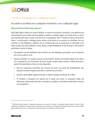 32
Acceso al trabajo en cualquier lugar
Acceda a sus libros en cualquier momento y en cualquier lugar.
Microsoft Excel Web App ¡Nuevo!
Excel Web App le ofrece un acceso flexible, un entorno de edición conocido y una selección de
características que ya sabe que le ayudarán a realizar su trabajo según sus condiciones. Lo único
que necesita para tener acceso a los libros es un explorador web.14
Guarde sus libros de Excel en
línea y, a continuación, obtenga acceso, edite y cree libros en co-autoría con facilidad. Vea sus
archivos en alta fidelidad y edítelos con la confianza de que se conservará el contenido y los
datos aunque los haya editado en línea. Ahora, puede mantenerse al día de toda la información
que desee, cuando lo desee.
 Visualización de alta fidelidad. Vea los libros con alta fidelidad, para poder ver el contenido
tal y como usted lo creó.
 Edición ampliada, no requiere nuevos conocimientos. Realice una edición ligera en los libros
con la apariencia y el uso familiar de Excel. Puede cambiar datos, escribir o editar fórmulas y
aplicar formato básico si Excel no está disponible.
 Use las numerosas funciones que conoce de Excel, con listas de IntelliSense® que
aparecen cuando empieza a escribir el nombre de la función.
 Inserte y edite tablas, aplique formato a celdas y busque contenido en el libro.
 Al cambiar o actualizar los valores de la celda, vea cómo se actualizan todos los
elementos relacionados del libro, incluidos los gráficos, el formato condicional e incluso
los minigráficos.
14
Office Web Apps requiere un dispositivo adecuado, una conexión a Internet, un explorador Internet Explorer, Firefox o Safari
compatible, y SharePoint Foundation 2010 (si se trata de una empresa) o un Windows Live ID gratuito (para uso personal). Existen
algunas diferencias entre las características de Office Web Apps y las aplicaciones de Office 2010.
 