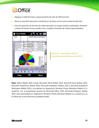 36
 Agregue o edite fórmulas y saque provecho de más de 100 funciones.
 Ahora es más fácil seleccionar contenido en los libros con el nuevo modo de selección.
 Entre las opciones de formato de celda esenciales se incluyen bordes, sombreado, alineación
y estilos de fuente. Incluso puede crear y modificar formatos de número personalizados.
Figura 24 - Excel Mobile 2010. Un
complemento perfecto para Excel 2010.
Nota: Office Mobile 2010 incluye Microsoft Word Mobile 2010, Microsoft Excel Mobile 2010,
Microsoft PowerPoint Mobile 2010, Microsoft OneNote® Mobile 2010 y Microsoft SharePoint
Workspace Mobile 2010 y se publicará en dispositivos Windows Phone (Windows Mobile 6.5 o
posterior) con el lanzamiento general de Microsoft Office 2010. Microsoft Outlook® Mobile
2010 viene preinstalado en dispositivos Windows Phone (Windows Mobile 6.5 y posterior) y es
el cliente de correo electrónico predeterminado.
 