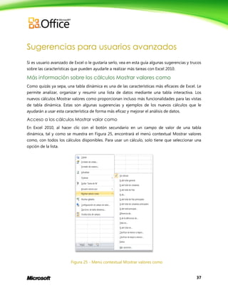 37
Sugerencias para usuarios avanzados
Si es usuario avanzado de Excel o le gustaría serlo, vea en esta guía algunas sugerencias y trucos
sobre las características que pueden ayudarle a realizar más tareas con Excel 2010.
Más información sobre los cálculos Mostrar valores como
Como quizás ya sepa, una tabla dinámica es una de las características más eficaces de Excel. Le
permite analizar, organizar y resumir una lista de datos mediante una tabla interactiva. Los
nuevos cálculos Mostrar valores como proporcionan incluso más funcionalidades para las vistas
de tabla dinámica. Estas son algunas sugerencias y ejemplos de los nuevos cálculos que le
ayudarán a usar esta característica de forma más eficaz y mejorar el análisis de datos.
Acceso a los cálculos Mostrar valor como
En Excel 2010, al hacer clic con el botón secundario en un campo de valor de una tabla
dinámica, tal y como se muestra en Figura 25, encontrará el menú contextual Mostrar valores
como, con todos los cálculos disponibles. Para usar un cálculo, solo tiene que seleccionar una
opción de la lista.
Figura 25 - Menú contextual Mostrar valores como
 