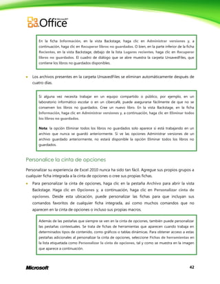 42
En la ficha Información, en la vista Backstage, haga clic en Administrar versiones y, a
continuación, haga clic en Recuperar libros no guardados. O bien, en la parte inferior de la ficha
Recientes, en la vista Backstage, debajo de la lista Lugares recientes, haga clic en Recuperar
libros no guardados. El cuadro de diálogo que se abre muestra la carpeta UnsavedFiles, que
contiene los libros no guardados disponibles.
 Los archivos presentes en la carpeta UnsavedFiles se eliminan automáticamente después de
cuatro días.
Si alguna vez necesita trabajar en un equipo compartido o público, por ejemplo, en un
laboratorio informático escolar o en un cibercafé, puede asegurarse fácilmente de que no se
conserven los libros no guardados. Cree un nuevo libro. En la vista Backstage, en la ficha
Información, haga clic en Administrar versiones y, a continuación, haga clic en Eliminar todos
los libros no guardados.
Nota: la opción Eliminar todos los libros no guardados solo aparece si está trabajando en un
archivo que nunca se guardó anteriormente. Si ve las opciones Administrar versiones de un
archivo guardado anteriormente, no estará disponible la opción Eliminar todos los libros no
guardados.
Personalice la cinta de opciones
Personalizar su experiencia de Excel 2010 nunca ha sido tan fácil. Agregue sus propios grupos a
cualquier ficha integrada a la cinta de opciones o cree sus propias fichas.
 Para personalizar la cinta de opciones, haga clic en la pestaña Archivo para abrir la vista
Backstage. Haga clic en Opciones y, a continuación, haga clic en Personalizar cinta de
opciones. Desde esta ubicación, puede personalizar las fichas para que incluyan sus
comandos favoritos de cualquier ficha integrada, así como muchos comandos que no
aparecen en la cinta de opciones o incluso sus propias macros.
Además de las pestañas que siempre se ven en la cinta de opciones, también puede personalizar
las pestañas contextuales. Se trata de fichas de herramientas que aparecen cuando trabaja en
determinados tipos de contenido, como gráficos o tablas dinámicas. Para obtener acceso a estas
pestañas adicionales al personalizar la cinta de opciones, seleccione Fichas de herramientas en
la lista etiquetada como Personalizar la cinta de opciones, tal y como se muestra en la imagen
que aparece a continuación.
 