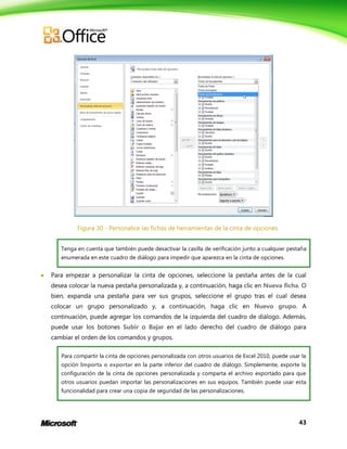 43
Figura 30 - Personalice las fichas de herramientas de la cinta de opciones
Tenga en cuenta que también puede desactivar la casilla de verificación junto a cualquier pestaña
enumerada en este cuadro de diálogo para impedir que aparezca en la cinta de opciones.
 Para empezar a personalizar la cinta de opciones, seleccione la pestaña antes de la cual
desea colocar la nueva pestaña personalizada y, a continuación, haga clic en Nueva ficha. O
bien, expanda una pestaña para ver sus grupos, seleccione el grupo tras el cual desea
colocar un grupo personalizado y, a continuación, haga clic en Nuevo grupo. A
continuación, puede agregar los comandos de la izquierda del cuadro de diálogo. Además,
puede usar los botones Subir o Bajar en el lado derecho del cuadro de diálogo para
cambiar el orden de los comandos y grupos.
Para compartir la cinta de opciones personalizada con otros usuarios de Excel 2010, puede usar la
opción Importa o exportar en la parte inferior del cuadro de diálogo. Simplemente, exporte la
configuración de la cinta de opciones personalizada y comparta el archivo exportado para que
otros usuarios puedan importar las personalizaciones en sus equipos. También puede usar esta
funcionalidad para crear una copia de seguridad de las personalizaciones.
 