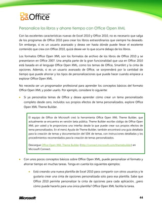 44
Personalice los libros y ahorre tiempo con Office Open XML
Con las excelentes características nuevas de Excel 2010 y Office 2010, no es necesario que salga
de los programas de Office 2010 para crear los libros extraordinarios que siempre ha deseado.
Sin embargo, si es un usuario avanzado y desea ver hasta dónde puede llevar el excelente
contenido que crea con Office 2010, quizá desee ver lo que ocurre debajo de los libros.
Los formatos Office Open XML son los formatos de archivo de los libros de Office 2010 y se
presentaron en Office 2007. Una amplia parte de la gran funcionalidad que usa en Office 2010
está basada en el lenguaje Office Open XML, como los temas de Office, SmartArt y la cinta de
opciones. Además, si es un usuario avanzado de Office, se sorprenderá por la cantidad de
tiempo que puede ahorrar y los tipos de personalizaciones que puede hacer cuando empiece a
explorar Office Open XML.
No necesita ser un programador profesional para aprender los conceptos básicos del formato
Office Open XML y poder usarlo. Por ejemplo, considere lo siguiente:
 Si ya personaliza temas de Office y desea aprender cómo crear un tema personalizado
completo desde cero, incluidos sus propios efectos de tema personalizados, explore Office
Open XML Theme Builder.
El equipo de Office de Microsoft creó la herramienta Office Open XML Theme Builder, que
actualmente se encuentra en versión beta pública. Theme Builder escribe código de Office Open
XML por usted y le proporciona una interfaz desde la que puede crear sus propios efectos de
tema personalizados. En el menú Ayuda de Theme Builder, también encontrará una guía detallada
para la creación de temas y documentación del SDK de temas, con instrucciones detalladas y los
procedimientos recomendados para la creación de temas personalizados.
Descargue Office Open XML Theme Builder (http://connect.microsoft.com/themebuilder) en
Microsoft Connect.
 Con unos pocos conceptos básicos sobre Office Open XML, puede personalizar el formato y
ahorrar tiempo en muchas tareas. Tenga en cuenta los siguientes ejemplos:
 Está creando una nueva plantilla de Excel 2010 para compartir con otros usuarios y le
gustaría crear una cinta de opciones personalizada solo para esa plantilla. Sabe que
Office 2010 permite personalizar la cinta de opciones para cada aplicación, ¿pero
cómo puede hacerlo para una única plantilla? Office Open XML facilita la tarea.
 