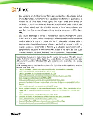 45
 Está usando la característica Cambiar forma para cambiar los rectángulos del gráfico
SmartArt por elipses. Funciona muy bien y puede ser exactamente lo que necesita la
mayoría de las veces. Pero cuando agrega una nueva forma, sigue siendo un
rectángulo. ¿Le gustaría cambiar esa forma en el diseño SmartArt en su lugar, para
que cualquier usuario que edite el gráfico obtenga la forma que usted desee que
use? Solo hace falta una sencilla operación de buscar y reemplazar en Office Open
XML.
 Está a punto de entregar al servicio de mensajería un presupuesto importante y se da
cuenta de que el cliente cambió su logotipo la semana pasada. El logotipo aparece
muchas veces en el libro y la cuenta atrás ya ha comenzado. ¿No sería genial si
pudiera pegar el nuevo logotipo una sola vez y que Excel lo insertara en todos los
lugares necesarios, conservando el formato y la ubicación automáticamente? Si
comprende la estructura de Office Open XML básica de los libros de Excel 2010,
puede hacerlo y sin necesidad de escribir una sola palabra de Office Open XML.
Estas son solo algunas de las muchas tareas que los usuarios avanzados de Office 2010 pueden
realizar fácilmente mediante Office Open XML básico. Explore los recursos siguientes para
obtener una introducción a Office Open XML y los pasos necesarios para realizar estas tareas y
muchas más:
Nota: los siguientes recursos se escribieron para Office 2007, pero también se aplican a las tareas
descritas para Office 2010.
 Office Open XML I: Exploración de los formatos de archivo Office Open XML
(http://office.microsoft.com/es-es/RZ010243529.aspx)
 Office Open XML II: Edición de documentos en XML
(http://office.microsoft.com/training/training.aspx?AssetID=RC103570001033)
 Guía para personalizar la cinta de Office 2007
(http://technet.microsoft.com/es-es/magazine/2009.05.ribbon.aspx)
 Uso de Office Open XML para personalizar el formato de documentos de 2007 Office
System
(http://msdn.microsoft.com/es-es/library/dd560821.aspx)
 Mejor aprovechamiento de los temas de documento en 2007 Office System con Office
Open XML (si no está familiarizado con temas y Open XML, lea este artículo antes del que
sigue)
(http://msdn.microsoft.com/es-es/library/dd630117.aspx)
 Creación de temas de documento con los formatos de Office Open XML
(http://msdn.microsoft.com/es-es/library/cc964302.aspx)
 Uso de Office Open XML para ahorrar tiempo sin escribir código
(http://msdn.microsoft.com/es-es/library/dd627338.aspx)
 