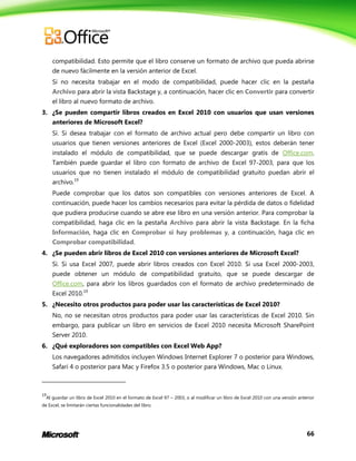 66
compatibilidad. Esto permite que el libro conserve un formato de archivo que pueda abrirse
de nuevo fácilmente en la versión anterior de Excel.
Si no necesita trabajar en el modo de compatibilidad, puede hacer clic en la pestaña
Archivo para abrir la vista Backstage y, a continuación, hacer clic en Convertir para convertir
el libro al nuevo formato de archivo.
3. ¿Se pueden compartir libros creados en Excel 2010 con usuarios que usan versiones
anteriores de Microsoft Excel?
Sí. Si desea trabajar con el formato de archivo actual pero debe compartir un libro con
usuarios que tienen versiones anteriores de Excel (Excel 2000-2003), estos deberán tener
instalado el módulo de compatibilidad, que se puede descargar gratis de Office.com.
También puede guardar el libro con formato de archivo de Excel 97-2003, para que los
usuarios que no tienen instalado el módulo de compatibilidad gratuito puedan abrir el
archivo.19
Puede comprobar que los datos son compatibles con versiones anteriores de Excel. A
continuación, puede hacer los cambios necesarios para evitar la pérdida de datos o fidelidad
que pudiera producirse cuando se abre ese libro en una versión anterior. Para comprobar la
compatibilidad, haga clic en la pestaña Archivo para abrir la vista Backstage. En la ficha
Información, haga clic en Comprobar si hay problemas y, a continuación, haga clic en
Comprobar compatibilidad.
4. ¿Se pueden abrir libros de Excel 2010 con versiones anteriores de Microsoft Excel?
Sí. Si usa Excel 2007, puede abrir libros creados con Excel 2010. Si usa Excel 2000-2003,
puede obtener un módulo de compatibilidad gratuito, que se puede descargar de
Office.com, para abrir los libros guardados con el formato de archivo predeterminado de
Excel 2010.19
5. ¿Necesito otros productos para poder usar las características de Excel 2010?
No, no se necesitan otros productos para poder usar las características de Excel 2010. Sin
embargo, para publicar un libro en servicios de Excel 2010 necesita Microsoft SharePoint
Server 2010.
6. ¿Qué exploradores son compatibles con Excel Web App?
Los navegadores admitidos incluyen Windows Internet Explorer 7 o posterior para Windows,
Safari 4 o posterior para Mac y Firefox 3.5 o posterior para Windows, Mac o Linux.
19
Al guardar un libro de Excel 2010 en el formato de Excel 97 – 2003, o al modificar un libro de Excel 2010 con una versión anterior
de Excel, se limitarán ciertas funcionalidades del libro.
 