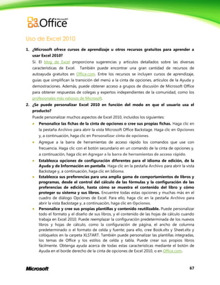 67
Uso de Excel 2010
1. ¿Microsoft ofrece cursos de aprendizaje u otros recursos gratuitos para aprender a
usar Excel 2010?
Sí. El blog de Excel proporciona sugerencias y artículos detallados sobre las diversas
características de Excel. También puede encontrar una gran cantidad de recursos de
autoayuda gratuitos en Office.com. Entre los recursos se incluyen cursos de aprendizaje,
guías que simplifican la transición del menú a la cinta de opciones, artículos de la Ayuda y
demostraciones. Además, puede obtener acceso a grupos de discusión de Microsoft Office
para obtener respuestas de colegas y expertos independientes de la comunidad, como los
profesionales más valiosos de Microsoft.
2. ¿Se puede personalizar Excel 2010 en función del modo en que el usuario usa el
producto?
Puede personalizar muchos aspectos de Excel 2010, incluidos los siguientes:
 Personalice las fichas de la cinta de opciones o cree sus propias fichas. Haga clic en
la pestaña Archivo para abrir la vista Microsoft Office Backstage. Haga clic en Opciones
y, a continuación, haga clic en Personalizar cinta de opciones.
 Agregue a la barra de herramientas de acceso rápido los comandos que use con
frecuencia. Haga clic con el botón secundario en un comando de la cinta de opciones y,
a continuación, haga clic en Agregar a la barra de herramientas de acceso rápido.
 Establezca opciones de configuración diferentes para el idioma de edición, de la
Ayuda y de Información en pantalla. Haga clic en la pestaña Archivo para abrir la vista
Backstage y, a continuación, haga clic en Idioma.
 Establezca sus preferencias para una amplia gama de comportamientos de libros y
programas, desde el control del cálculo de las fórmulas y la configuración de las
preferencias de edición, hasta cómo se muestra el contenido del libro y cómo
proteger su sistema y sus libros. Encuentre todas estas opciones y muchas más en el
cuadro de diálogo Opciones de Excel. Para ello, haga clic en la pestaña Archivo para
abrir la vista Backstage y, a continuación, haga clic en Opciones.
 Personalice y cree sus propias plantillas y contenido reutilizable. Puede personalizar
todo el formato y el diseño de sus libros, y el contenido de las hojas de cálculo cuando
trabaja en Excel 2010. Puede reemplazar la configuración predeterminada de los nuevos
libros y hojas de cálculo, como la configuración de página, el ancho de columna
predeterminado o el formato de celda y fuente; para ello, cree Book.xltx y Sheet.xltx y
colóquelos en la carpeta XLSTART. También puede personalizar las plantillas integradas,
los temas de Office y los estilos de celda y tabla. Puede crear sus propios libros
fácilmente. Obtenga ayuda acerca de todas estas características mediante el botón de
Ayuda en el borde derecho de la cinta de opciones de Excel 2010, o en Office.com.
 