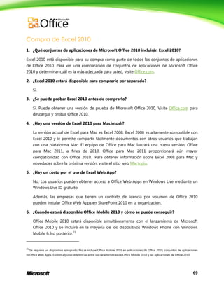 69
Compra de Excel 2010
1. ¿Qué conjuntos de aplicaciones de Microsoft Office 2010 incluirán Excel 2010?
Excel 2010 está disponible para su compra como parte de todos los conjuntos de aplicaciones
de Office 2010. Para ver una comparación de conjuntos de aplicaciones de Microsoft Office
2010 y determinar cuál es la más adecuada para usted, visite Office.com.
2. ¿Excel 2010 estará disponible para comprarlo por separado?
Sí.
3. ¿Se puede probar Excel 2010 antes de comprarlo?
Sí. Puede obtener una versión de prueba de Microsoft Office 2010. Visite Office.com para
descargar y probar Office 2010.
4. ¿Hay una versión de Excel 2010 para Macintosh?
La versión actual de Excel para Mac es Excel 2008. Excel 2008 es altamente compatible con
Excel 2010 y le permite compartir fácilmente documentos con otros usuarios que trabajan
con una plataforma Mac. El equipo de Office para Mac lanzará una nueva versión, Office
para Mac 2011, a fines de 2010. Office para Mac 2011 proporcionará aún mayor
compatibilidad con Office 2010. Para obtener información sobre Excel 2008 para Mac y
novedades sobre la próxima versión, visite el sitio web Mactopia.
5. ¿Hay un costo por el uso de Excel Web App?
No. Los usuarios pueden obtener acceso a Office Web Apps en Windows Live mediante un
Windows Live ID gratuito.
Además, las empresas que tienen un contrato de licencia por volumen de Office 2010
pueden instalar Office Web Apps en SharePoint 2010 en la organización.
6. ¿Cuándo estará disponible Office Mobile 2010 y cómo se puede conseguir?
Office Mobile 2010 estará disponible simultáneamente con el lanzamiento de Microsoft
Office 2010 y se incluirá en la mayoría de los dispositivos Windows Phone con Windows
Mobile 6.5 o posterior.21
21
Se requiere un dispositivo apropiado. No se incluye Office Mobile 2010 en aplicaciones de Office 2010, conjuntos de aplicaciones
ni Office Web Apps. Existen algunas diferencias entre las características de Office Mobile 2010 y las aplicaciones de Office 2010.
 