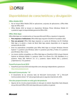 72
Disponibilidad de características y divulgación
Office Mobile 2010
 No se incluye Office Mobile 2010 en aplicaciones, conjuntos de aplicaciones u Office Web
Apps de Office 2010.
 Office Mobile 2010 se lanzará en dispositivos Windows Phone (Windows Mobile 6.5
o posterior) según la disponibilidad general de Office 2010.
Office Web Apps
Office Web Apps son complementos en línea para Microsoft Office y requieren lo siguiente:
 Para empresas e instituciones: Office Web Apps requieren SharePoint Foundation 2010.
 Para uso personal: Office Web Apps requieren un cuenta de Windows Live ID. OneNote
Web App y la edición a través de Word Web App estarán disponibles en el segundo
semestre del año 2010.
 Entre los exploradores compatibles para Office Web Apps se incluyen Windows Internet
Explorer 7 o posterior para Windows, Safari 4 o posterior para Mac y Firefox 3.5 o posterior
para Windows, Mac o Linux.
 Los visores móviles compatibles con Office Web Apps en SharePoint 2010 incluyen Internet
Explorer en Windows Mobile 5 o posterior, Safari 4 en iPhone 3G o 3GS, BlackBerry 4.x y
posterior, Nokia S60, NetFront 3.4, 3.5 y posterior, Opera Mobile 8.65 y posterior,
y Openwave 6.2, 7.0 y posterior.
PowerPivot para Excel 2010
 PowerPivot para Excel 2010 está disponible como descarga independiente y gratuita en:
http://www.powerpivot.com
Microsoft Communicator “14"
 El lanzamiento de las versiones beta de Microsoft Communicator “14” y Microsoft
Communications Server “14” está programado para la segunda mitad del año 2010.
Vínculos proporcionados en esta guía del producto
 Algunos de los vínculos proporcionados en esta guía no estarán disponibles hasta después
de que Microsoft Office 2010 esté disponible para el público en general.
 