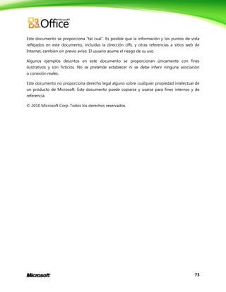 73
Este documento se proporciona “tal cual”. Es posible que la información y los puntos de vista
reflejados en este documento, incluidas la dirección URL y otras referencias a sitios web de
Internet, cambien sin previo aviso. El usuario asume el riesgo de su uso.
Algunos ejemplos descritos en este documento se proporcionan únicamente con fines
ilustrativos y son ficticios. No se pretende establecer ni se debe inferir ninguna asociación
o conexión reales.
Este documento no proporciona derecho legal alguno sobre cualquier propiedad intelectual de
un producto de Microsoft. Este documento puede copiarse y usarse para fines internos y de
referencia.
© 2010 Microsoft Corp. Todos los derechos reservados.
 
