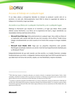 5
Acceso al trabajo en cualquier lugar
Si sus ideas, plazos y emergencias laborales no siempre se producen cuando está en su
escritorio, no está solo. Afortunadamente, Excel 2010 le ofrece la capacidad de realizar su
trabajo en el momento y lugar que desee.
Acceda a sus libros en cualquier momento y en cualquier lugar.
Obtenga la información que necesita en el momento y el lugar que desee. Ahora, puede
obtener acceso fácilmente a sus libros con la experiencia de Excel y seguir atendiendo sus
necesidades mientras está fuera de la oficina.
 Microsoft Excel Web App: Edite prácticamente en cualquier lugar. Vea y edite sus libros en
un explorador web cuando esté lejos de casa, de la escuela o de la oficina.4
Puede incluso
trabajar simultáneamente con otros usuarios en el mismo libro aunque no tengan instalado
Excel.
 Microsoft Excel Mobile 2010: Haga que sus pequeños dispositivos sean grandes.
Manténgase actualizado mediante una versión móvil de Excel específicamente diseñada para
su Windows® Phone.5
Independientemente de que esté creando una lista sencilla o un modelo financiero complejo
fundamental para una misión, o trabajando mientras está de viaje, Excel 2010 le permite hacer lo
que debe hacer de forma más sencilla y rápida, con más flexibilidad y mejores resultados.
4
Office Web Apps requiere un dispositivo adecuado, una conexión a Internet, un explorador Internet Explorer, Firefox o Safari
compatible, y SharePoint Foundation 2010 (si se trata de una empresa) o un Windows Live ID gratuito (para uso personal). Existen
algunas diferencias entre las características de Office Web Apps y las aplicaciones de Office 2010.
5
Se requiere un dispositivo apropiado. Excel Mobile 2010 no se incluye en aplicaciones, conjuntos de aplicaciones ni Web Apps de
de Office 2010. Office Mobile 2010 se lanzará en dispositivos Windows Phone (Windows Mobile®
6.5 o posterior) cuando se realice
el lanzamiento general de Microsoft Office 2010. Existen algunas diferencias entre las características de Office Mobile 2010 y las
aplicaciones de Office 2010.
 
