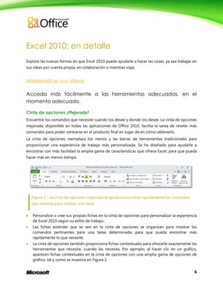 6
Excel 2010: en detalle
Explore las nuevas formas en que Excel 2010 puede ayudarle a hacer las cosas, ya sea trabajar en
sus ideas por cuenta propia, en colaboración o mientras viaja.
Materialice sus ideas
Acceda más fácilmente a las herramientas adecuadas, en el
momento adecuado.
Cinta de opciones ¡Mejorado!
Encuentre los comandos que necesite cuando los desee y donde los desee. La cinta de opciones
mejorada, disponible en todas las aplicaciones de Office 2010, facilita la tarea de revelar más
comandos para poder centrarse en el producto final en lugar de en cómo obtenerlo.
La cinta de opciones reemplaza los menús y las barras de herramientas tradicionales para
proporcionar una experiencia de trabajo más personalizada. Se ha diseñado para ayudarle a
encontrar con más facilidad la amplia gama de características que ofrece Excel, para que pueda
hacer más en menos tiempo.
Figura 1 - La cinta de opciones mejorada le ayuda a encontrar rápidamente los comandos
que necesita para realizar una tarea.
 Personalice o cree sus propias fichas en la cinta de opciones para personalizar la experiencia
de Excel 2010 según su estilo de trabajo.
 Las fichas estándar que se ven en la cinta de opciones se organizan para mostrar los
comandos pertinentes para una tarea determinada, para que pueda encontrar más
rápidamente lo que necesite.
 La cinta de opciones también proporciona fichas contextuales para ofrecerle exactamente las
herramientas que necesita, cuando las necesita. Por ejemplo, al hacer clic en un gráfico,
aparecen fichas contextuales en la cinta de opciones con una amplia gama de opciones de
gráfico, tal y como se muestra en Figura 2.
 