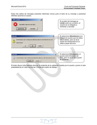 Microsoft Excel 2010 Curso de Formación Docente
Universidad Cristóbal Colón
6
Estos tres estilos de mensajes presentan diferentes íconos junto al texto de su mensaje y presentan
distintas opciones al usuario.
El botón Borrar todos permite eliminar el contenido de la validación creada por el usuario y poner el valor
preestablecido en cada una de las 3 fichas del cuadro de diálogo.
Si el estilo del mensaje es
Límite (valor por omisión), el
usuario se ve obligado a
reintentar o cancelar.
Si selecciona Advertencia se le
indicará al usuario que los datos
son inválidos, pero se da la
opción de introducirlos en la
celda a pesar del error.
Si selecciona Información, el
usuario será informado del
error, pero no se le dará opción
de reintentar.
 
